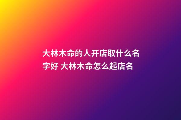 大林木命的人开店取什么名字好 大林木命怎么起店名-第1张-店铺起名-玄机派